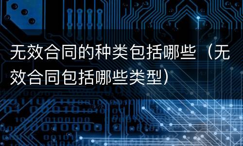 无效合同的种类包括哪些（无效合同包括哪些类型）