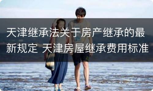 天津继承法关于房产继承的最新规定 天津房屋继承费用标准