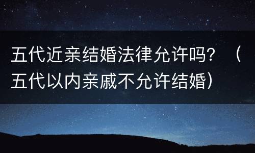 五代近亲结婚法律允许吗？（五代以内亲戚不允许结婚）