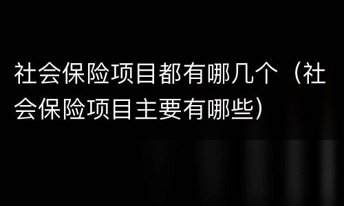社会保险项目都有哪几个（社会保险项目主要有哪些）
