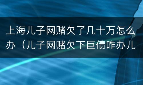 上海儿子网赌欠了几十万怎么办（儿子网赌欠下巨债咋办儿十坐牢可以不还吗）