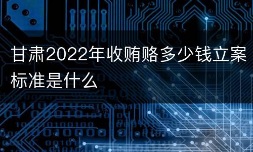 甘肃2022年收贿赂多少钱立案标准是什么