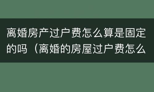 离婚房产过户费怎么算是固定的吗（离婚的房屋过户费怎么算）