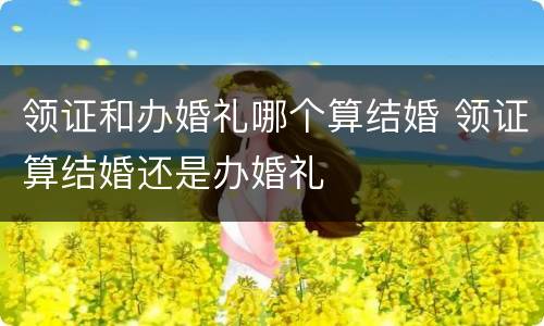 领证和办婚礼哪个算结婚 领证算结婚还是办婚礼