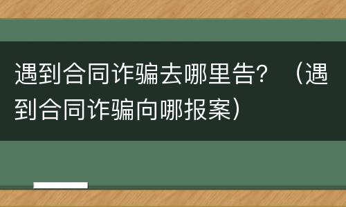 遇到合同诈骗去哪里告？（遇到合同诈骗向哪报案）