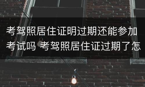 考驾照居住证明过期还能参加考试吗 考驾照居住证过期了怎么办