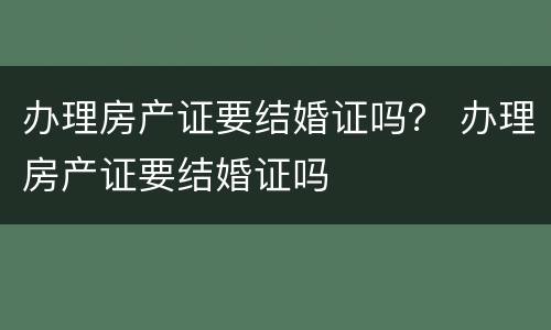办理房产证要结婚证吗？ 办理房产证要结婚证吗
