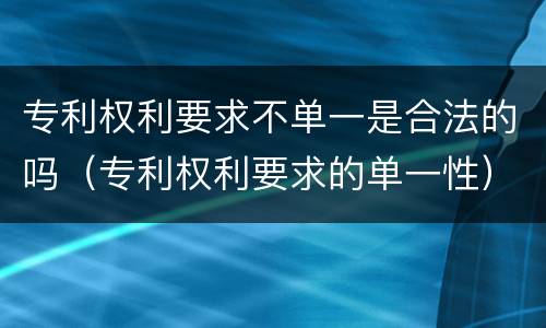 专利权利要求不单一是合法的吗（专利权利要求的单一性）