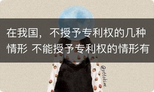 在我国，不授予专利权的几种情形 不能授予专利权的情形有哪些
