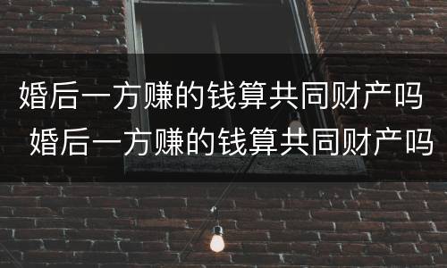 婚后一方赚的钱算共同财产吗 婚后一方赚的钱算共同财产吗女方