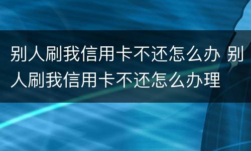 别人刷我信用卡不还怎么办 别人刷我信用卡不还怎么办理