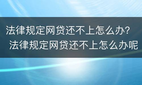 法律规定网贷还不上怎么办？ 法律规定网贷还不上怎么办呢