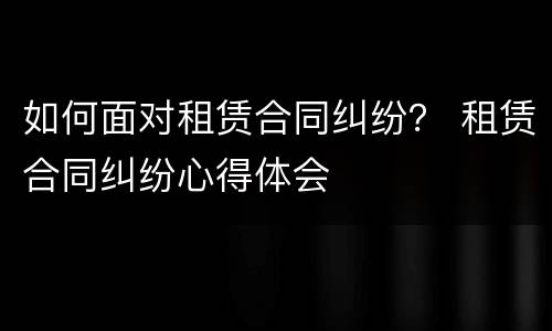 如何面对租赁合同纠纷？ 租赁合同纠纷心得体会
