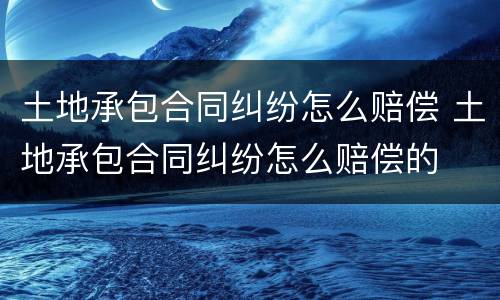 土地承包合同纠纷怎么赔偿 土地承包合同纠纷怎么赔偿的