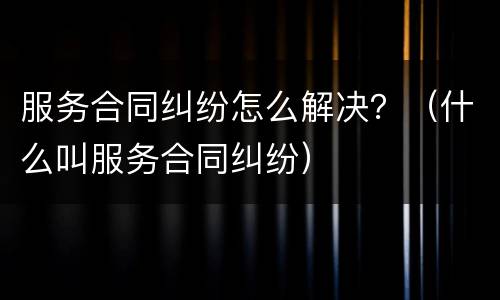 服务合同纠纷怎么解决？（什么叫服务合同纠纷）