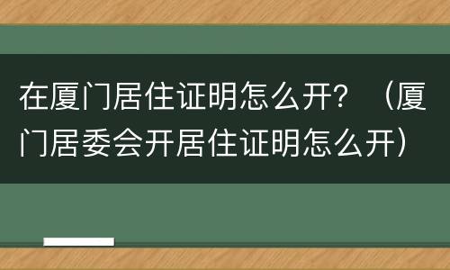 在厦门居住证明怎么开？（厦门居委会开居住证明怎么开）