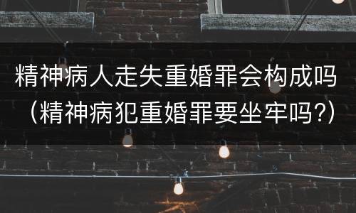 精神病人走失重婚罪会构成吗（精神病犯重婚罪要坐牢吗?）