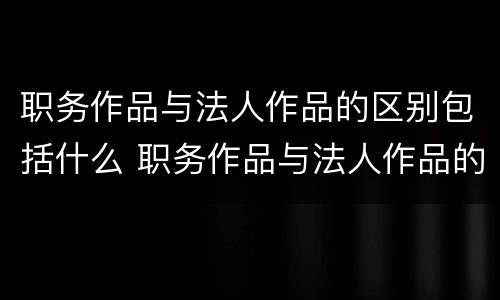 职务作品与法人作品的区别包括什么 职务作品与法人作品的区别包括什么