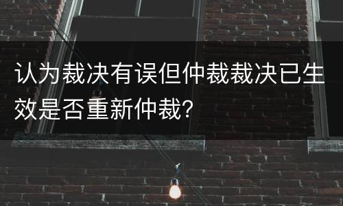 认为裁决有误但仲裁裁决已生效是否重新仲裁？