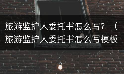 旅游监护人委托书怎么写？（旅游监护人委托书怎么写模板）