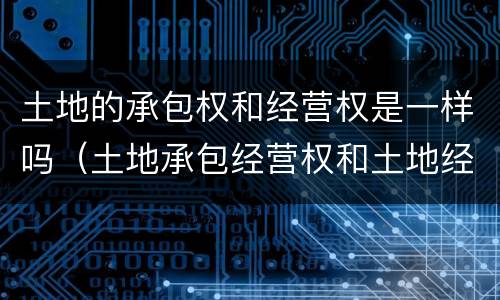 土地的承包权和经营权是一样吗（土地承包经营权和土地经营权一样吗）