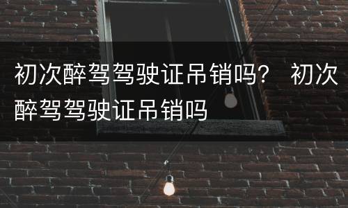 初次醉驾驾驶证吊销吗？ 初次醉驾驾驶证吊销吗