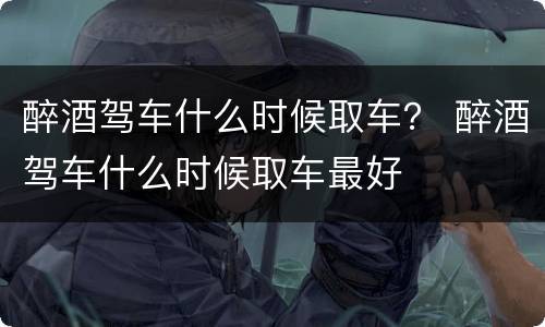 醉酒驾车什么时候取车？ 醉酒驾车什么时候取车最好