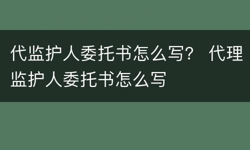 代监护人委托书怎么写？ 代理监护人委托书怎么写