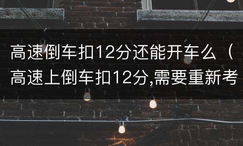 高速倒车扣12分还能开车么（高速上倒车扣12分,需要重新考吗）