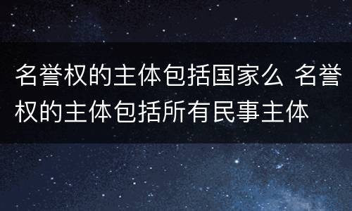 名誉权的主体包括国家么 名誉权的主体包括所有民事主体