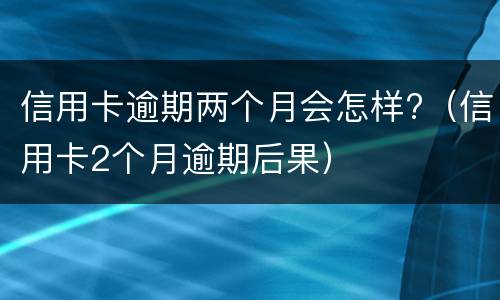 信用卡逾期两个月会怎样?（信用卡2个月逾期后果）