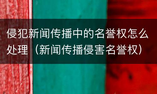 侵犯新闻传播中的名誉权怎么处理（新闻传播侵害名誉权）