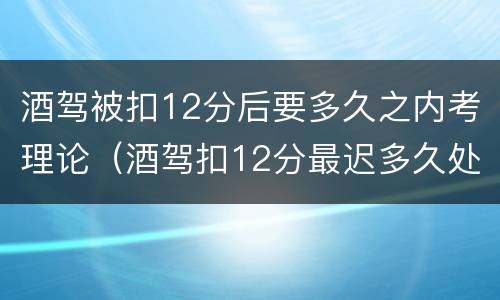 酒驾被扣12分后要多久之内考理论（酒驾扣12分最迟多久处理）