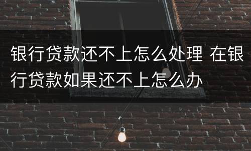 银行贷款还不上怎么处理 在银行贷款如果还不上怎么办