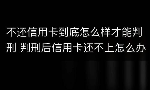 不还信用卡到底怎么样才能判刑 判刑后信用卡还不上怎么办会判刑吗