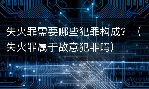 失火罪需要哪些犯罪构成？（失火罪属于故意犯罪吗）