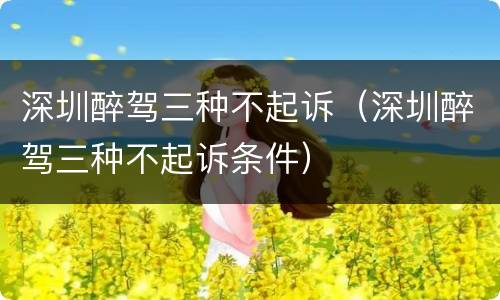 深圳醉驾三种不起诉（深圳醉驾三种不起诉条件）