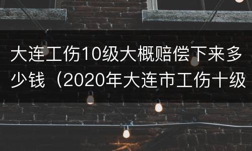 大连工伤10级大概赔偿下来多少钱（2020年大连市工伤十级伤残能赔多少钱）