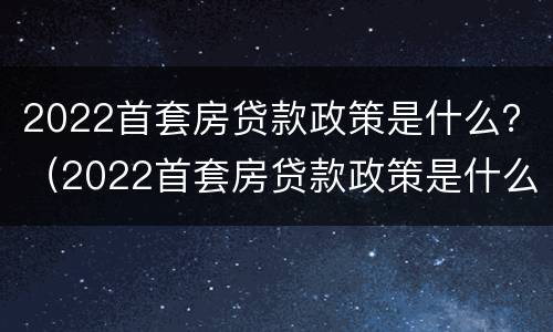 2022首套房贷款政策是什么？（2022首套房贷款政策是什么样的）