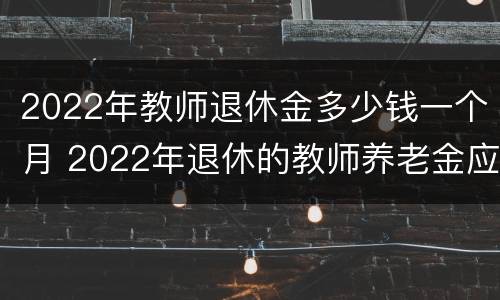 2022年教师退休金多少钱一个月 2022年退休的教师养老金应该拿多少