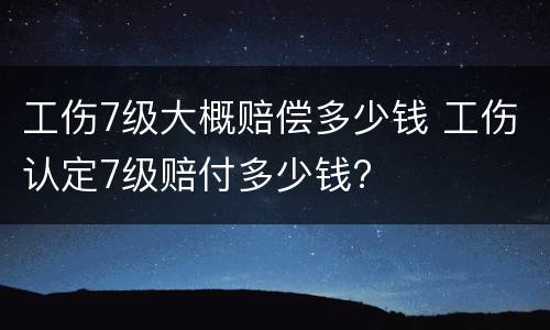 工伤7级大概赔偿多少钱 工伤认定7级赔付多少钱?