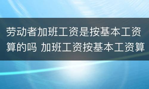 劳动者加班工资是按基本工资算的吗 加班工资按基本工资算还是全额工资