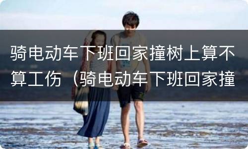 骑电动车下班回家撞树上算不算工伤（骑电动车下班回家撞树上算不算工伤事故）
