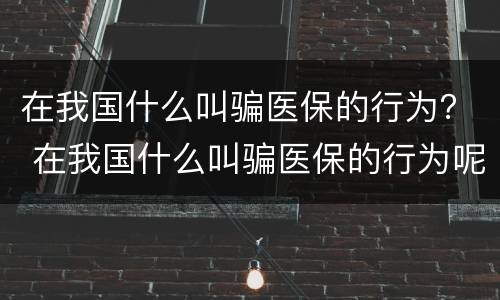 在我国什么叫骗医保的行为？ 在我国什么叫骗医保的行为呢