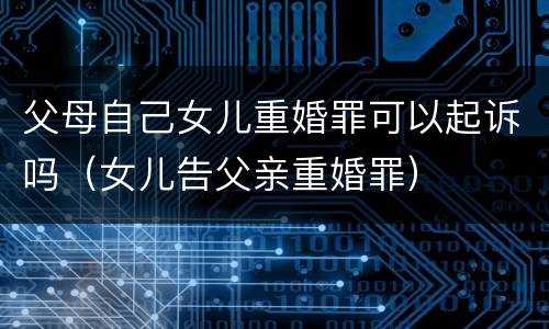 父母自己女儿重婚罪可以起诉吗（女儿告父亲重婚罪）