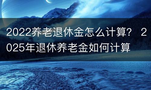 2022养老退休金怎么计算？ 2025年退休养老金如何计算