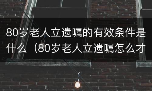 80岁老人立遗嘱的有效条件是什么（80岁老人立遗嘱怎么才有效）