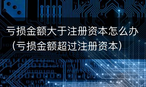 亏损金额大于注册资本怎么办（亏损金额超过注册资本）