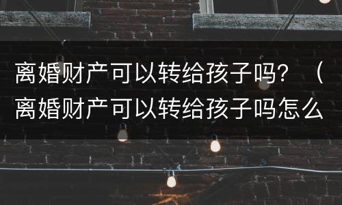 离婚财产可以转给孩子吗？（离婚财产可以转给孩子吗怎么转）