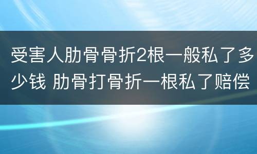 受害人肋骨骨折2根一般私了多少钱 肋骨打骨折一根私了赔偿多少钱